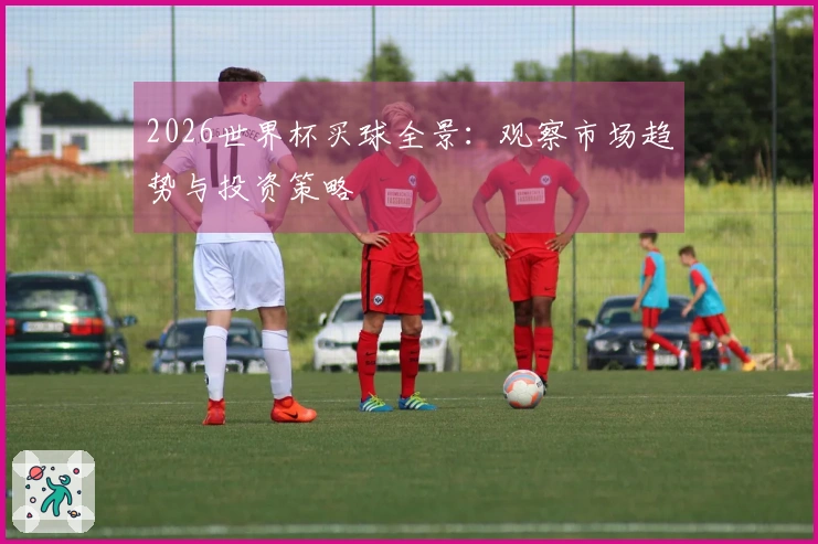 2026世界杯买球全景：观察市场趋势与投资策略